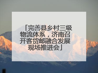 完善县乡村三级物流体系，济南召开客货邮融合发展现场推进会