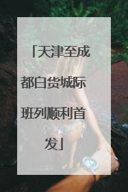 天津至成都白货城际班列顺利首发
