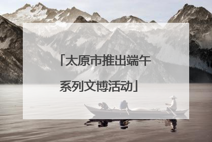 太原市推出端午系列文博活动