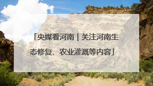央媒看河南｜关注河南生态修复、农业灌溉等内容