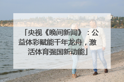 央视《晚间新闻》：公益体彩赋能千年龙舟，激活体育强国新动能