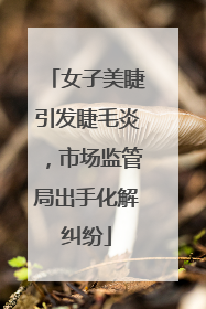 女子美睫引发睫毛炎，市场监管局出手化解纠纷
