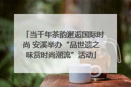 当千年茶韵邂逅国际时尚 安溪举办“品世遗之味赏时尚潮流”活动