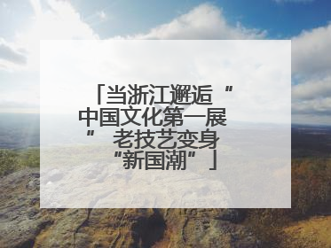 当浙江邂逅“中国文化第一展” 老技艺变身“新国潮”