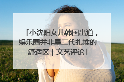 小沈阳女儿韩国出道，娱乐圈并非星二代扎堆的舒适区｜文艺评论