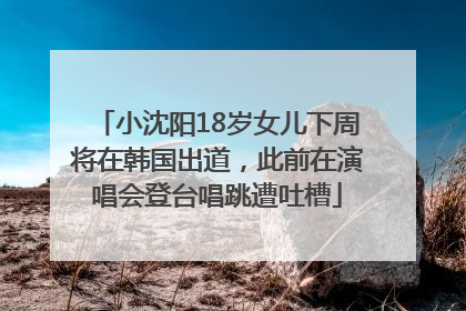 小沈阳18岁女儿下周将在韩国出道，此前在演唱会登台唱跳遭吐槽