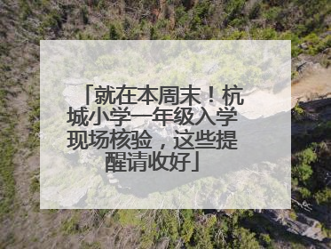 就在本周末！杭城小学一年级入学现场核验，这些提醒请收好