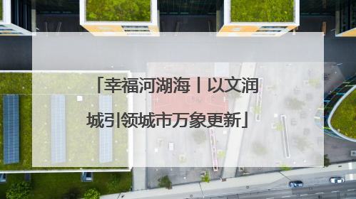 幸福河湖海丨以文润城引领城市万象更新