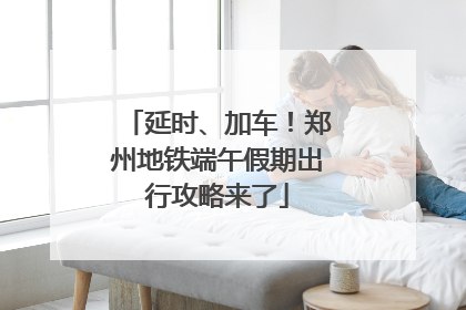 延时、加车！郑州地铁端午假期出行攻略来了