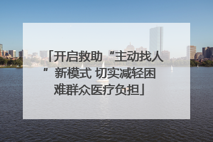 开启救助“主动找人”新模式 切实减轻困难群众医疗负担