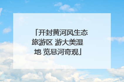 开封黄河风生态旅游区 游大美湿地 览悬河奇观