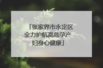 张家界市永定区全力护航高危孕产妇身心健康