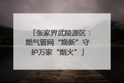 张家界武陵源区：燃气管网“焕新”守护万家“烟火”
