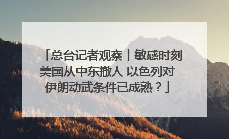 总台记者观察丨敏感时刻美国从中东撤人 以色列对伊朗动武条件已成熟？