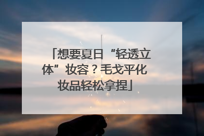 想要夏日“轻透立体”妆容？毛戈平化妆品轻松拿捏