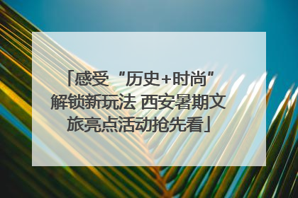 感受“历史+时尚” 解锁新玩法 西安暑期文旅亮点活动抢先看