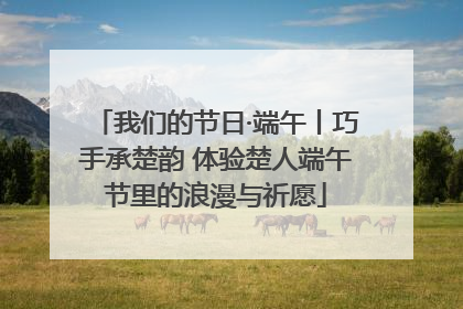 我们的节日·端午丨巧手承楚韵 体验楚人端午节里的浪漫与祈愿