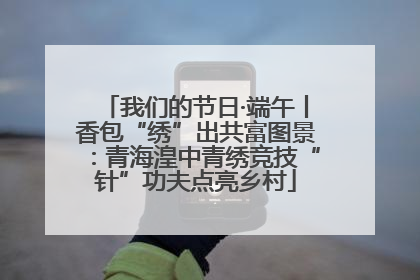 我们的节日·端午丨香包“绣”出共富图景：青海湟中青绣竞技“针”功夫点亮乡村