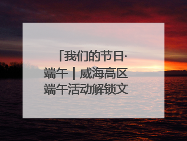 我们的节日·端午｜威海高区端午活动解锁文化传承新体验