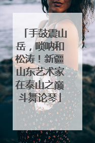 手鼓震山岳，唢呐和松涛！新疆山东艺术家在泰山之巅斗舞论琴