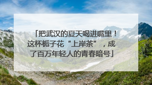 把武汉的夏天喝进嘴里！这杯栀子花“上岸茶”，成了百万年轻人的青春暗号