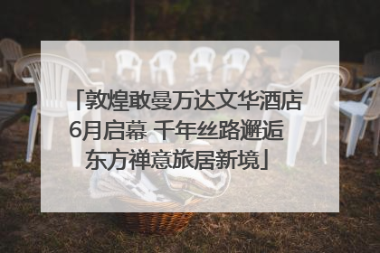 敦煌敢曼万达文华酒店6月启幕 千年丝路邂逅东方禅意旅居新境