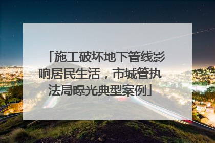 施工破坏地下管线影响居民生活，市城管执法局曝光典型案例