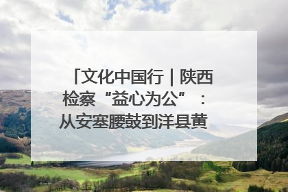 文化中国行｜陕西检察“益心为公”：从安塞腰鼓到洋县黄酒的非遗守护