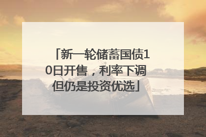 新一轮储蓄国债10日开售，利率下调但仍是投资优选