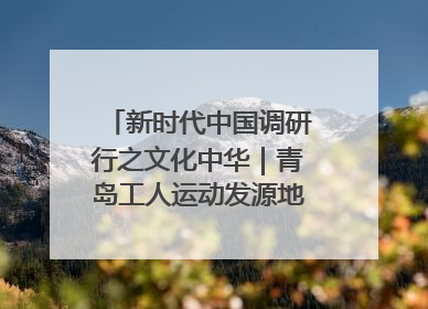 新时代中国调研行之文化中华｜青岛工人运动发源地红色文化浸人心