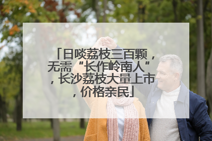 日啖荔枝三百颗，无需“长作岭南人”，长沙荔枝大量上市，价格亲民