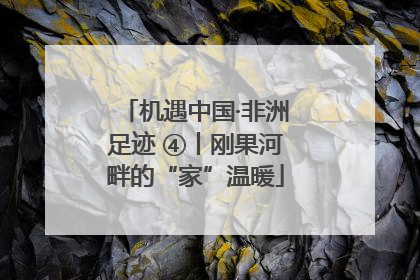 机遇中国·非洲足迹 ④丨刚果河畔的“家”温暖