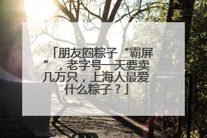 朋友圈粽子“霸屏”，老字号一天要卖几万只，上海人最爱什么粽子？
