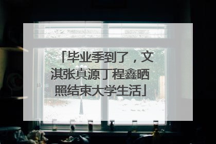 毕业季到了，文淇张真源丁程鑫晒照结束大学生活