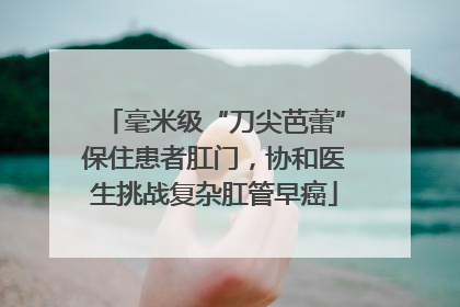毫米级“刀尖芭蕾”保住患者肛门，协和医生挑战复杂肛管早癌