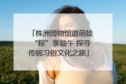 株洲博物馆邀萌娃“粽”享端午 探寻传统习俗文化之旅