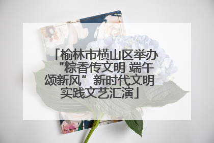 榆林市横山区举办“粽香传文明 端午颂新风”新时代文明实践文艺汇演
