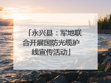 永兴县：军地联合开展国防光缆护线宣传活动