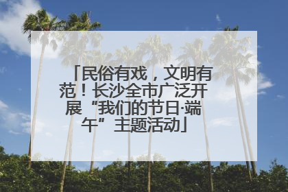 民俗有戏，文明有范！长沙全市广泛开展“我们的节日·端午”主题活动
