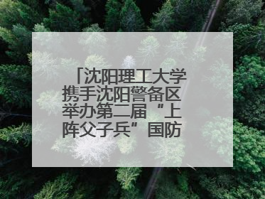 沈阳理工大学携手沈阳警备区举办第二届“上阵父子兵”国防教育亲子活动