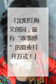 沈阳红梅文创园，最有“故事感”的夏夜打开方式！