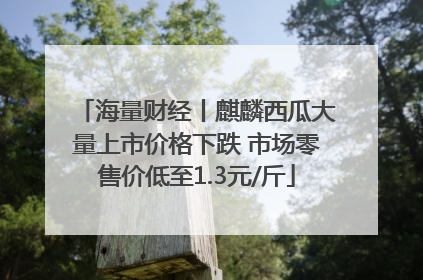 海量财经丨麒麟西瓜大量上市价格下跌 市场零售价低至1.3元/斤