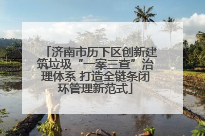 济南市历下区创新建筑垃圾“一案三查”治理体系 打造全链条闭环管理新范式