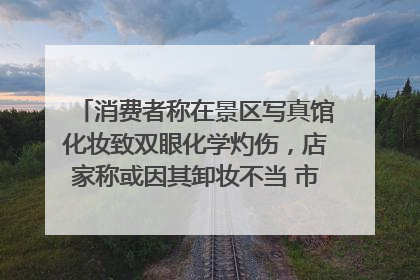 消费者称在景区写真馆化妆致双眼化学灼伤，店家称或因其卸妆不当 市场监管部门介入