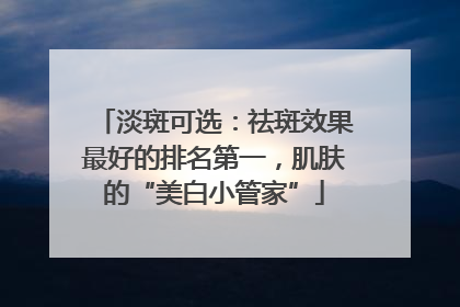 淡斑可选：祛斑效果最好的排名第一，肌肤的“美白小管家”