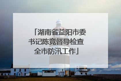 湖南省益阳市委书记陈竞督导检查全市防汛工作