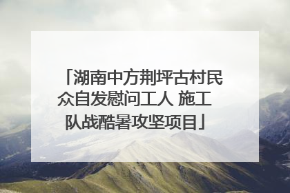 湖南中方荆坪古村民众自发慰问工人 施工队战酷暑攻坚项目