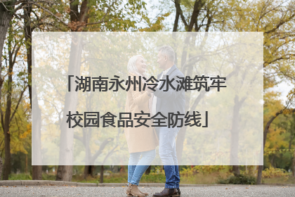 湖南永州冷水滩筑牢校园食品安全防线