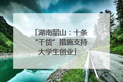 湖南韶山：十条“干货”措施支持大学生创业