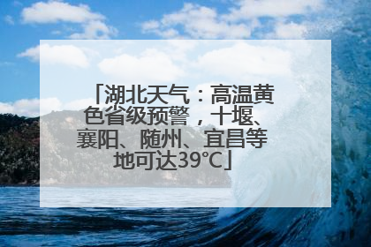 湖北天气：高温黄色省级预警，十堰、襄阳、随州、宜昌等地可达39℃